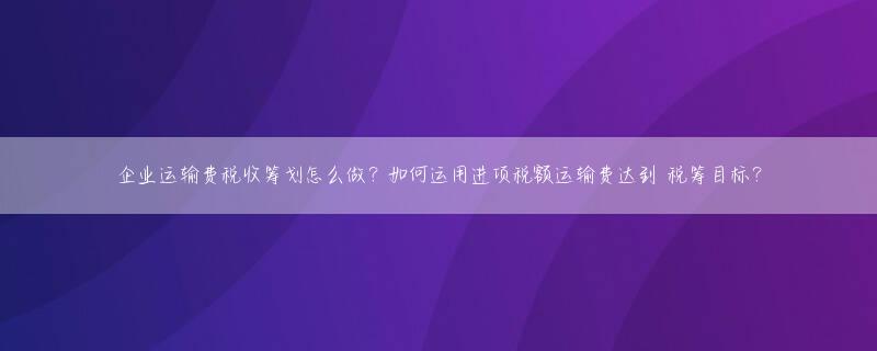 企业运输费税收筹划怎么做？如何运用进项税额运输费达到 税筹目标？